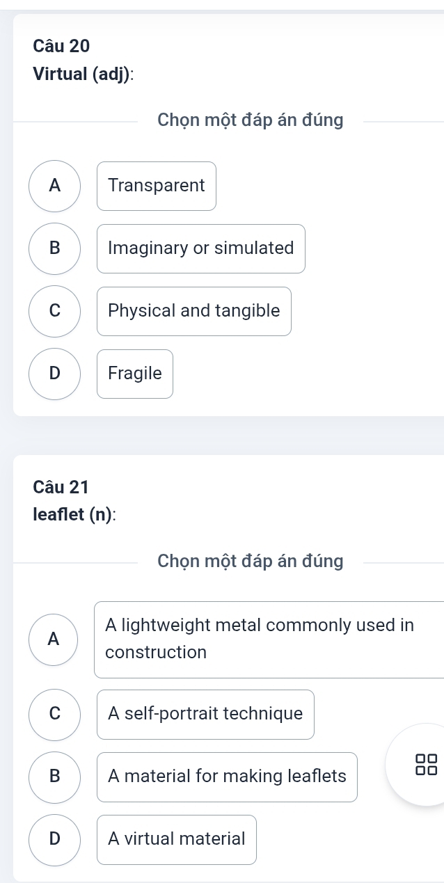 Virtual (adj):
Chọn một đáp án đúng
A Transparent
B Imaginary or simulated
C Physical and tangible
D Fragile
Câu 21
leaflet (n):
Chọn một đáp án đúng
A A lightweight metal commonly used in
construction
C A self-portrait technique
B A material for making leaflets
D A virtual material