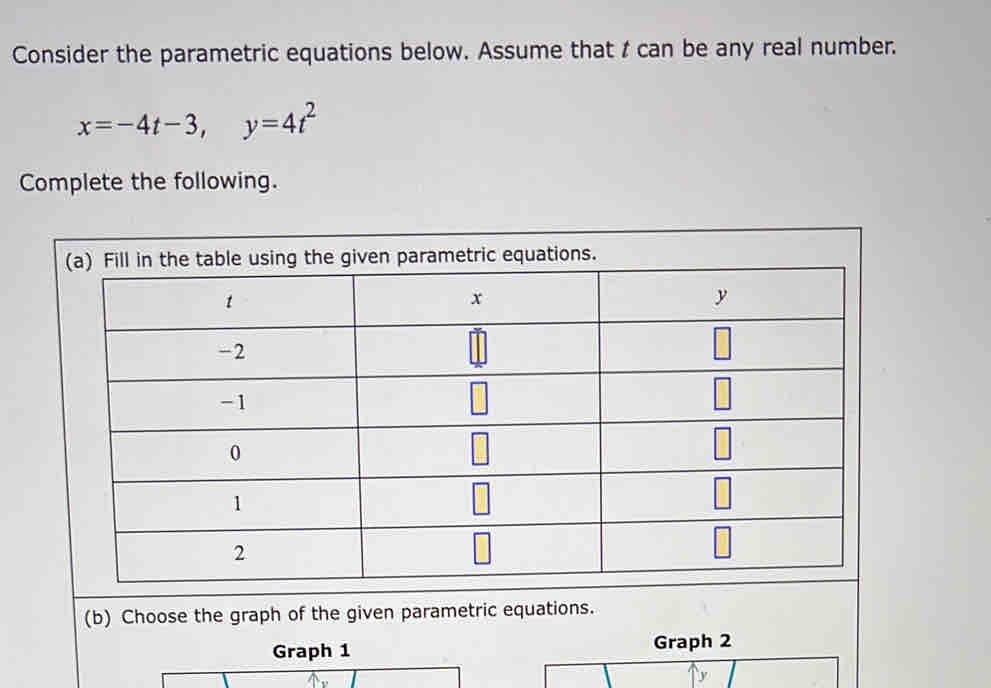 Consider the parametric equations below. Assume that t can be any real number.
x=-4t-3, y=4t^2
Complete the following. 
(b) Choose the graph of the given parametric equations. 
Graph 1 Graph 2