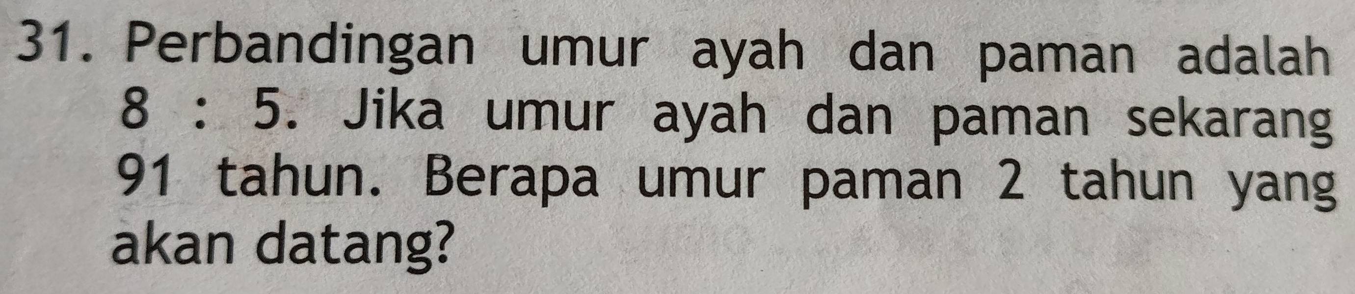 Perbandingan umur ayah dan paman adalah
8:5. Jika umur ayah dan paman sekarang
91 tahun. Berapa umur paman 2 tahun yang 
akan datang?