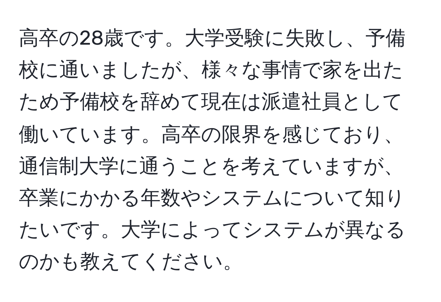 高卒の28歳です。大学受験に失敗し、予備校に通いましたが、様々な事情で家を出たため予備校を辞めて現在は派遣社員として働いています。高卒の限界を感じており、通信制大学に通うことを考えていますが、卒業にかかる年数やシステムについて知りたいです。大学によってシステムが異なるのかも教えてください。