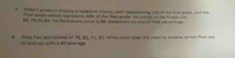 Mike's grade in History is based on 4 texis, each representing 15% of the final bade, and the 
final exam which represents 40% of the final grade. His scores on the 4 tests are
80, 78, 92, 84. His final exam score is 68. Determine his everall final percentage. 
4. Nina has test scores of 78, 82, 72, 80. What score does she need to achieve on her final test 
to end up with a 80 average.