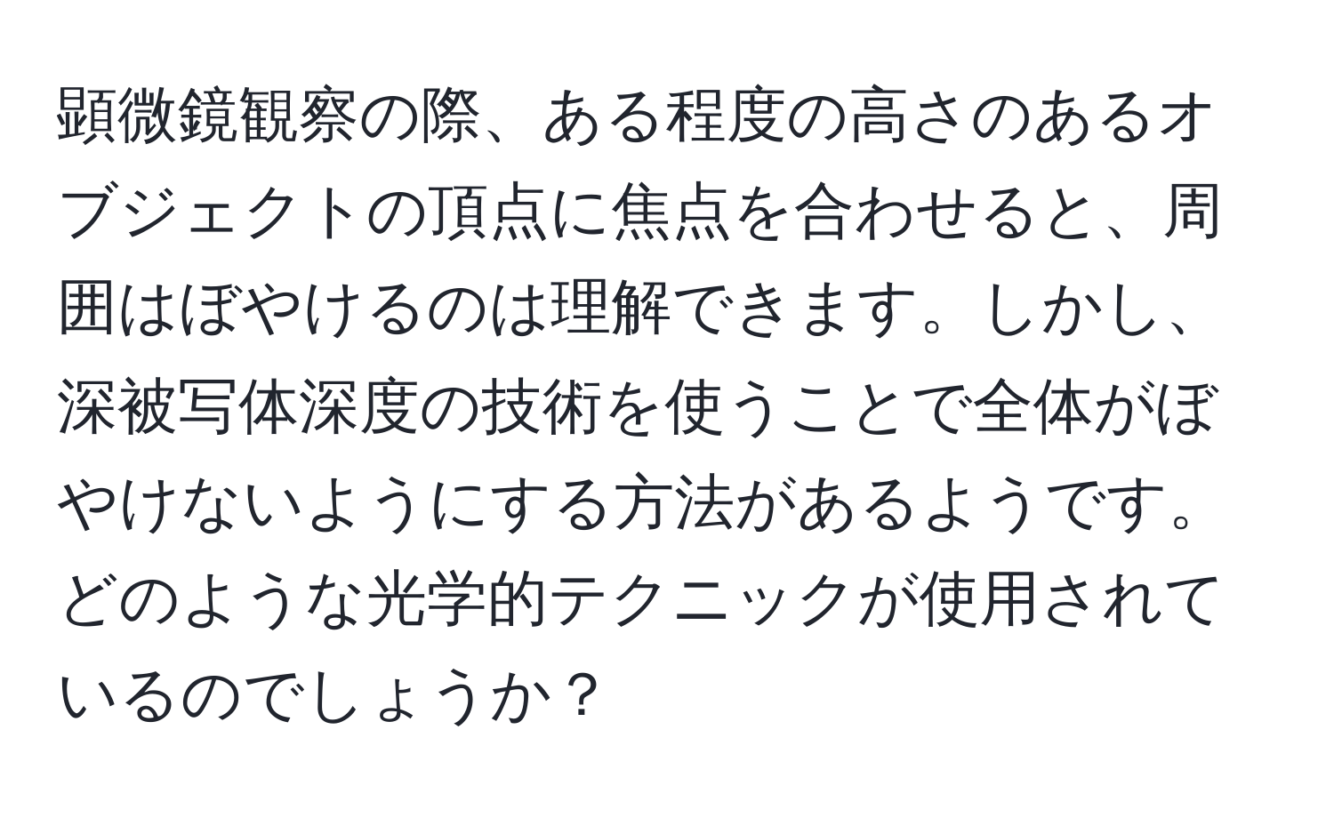 顕微鏡観察の際、ある程度の高さのあるオブジェクトの頂点に焦点を合わせると、周囲はぼやけるのは理解できます。しかし、深被写体深度の技術を使うことで全体がぼやけないようにする方法があるようです。どのような光学的テクニックが使用されているのでしょうか？