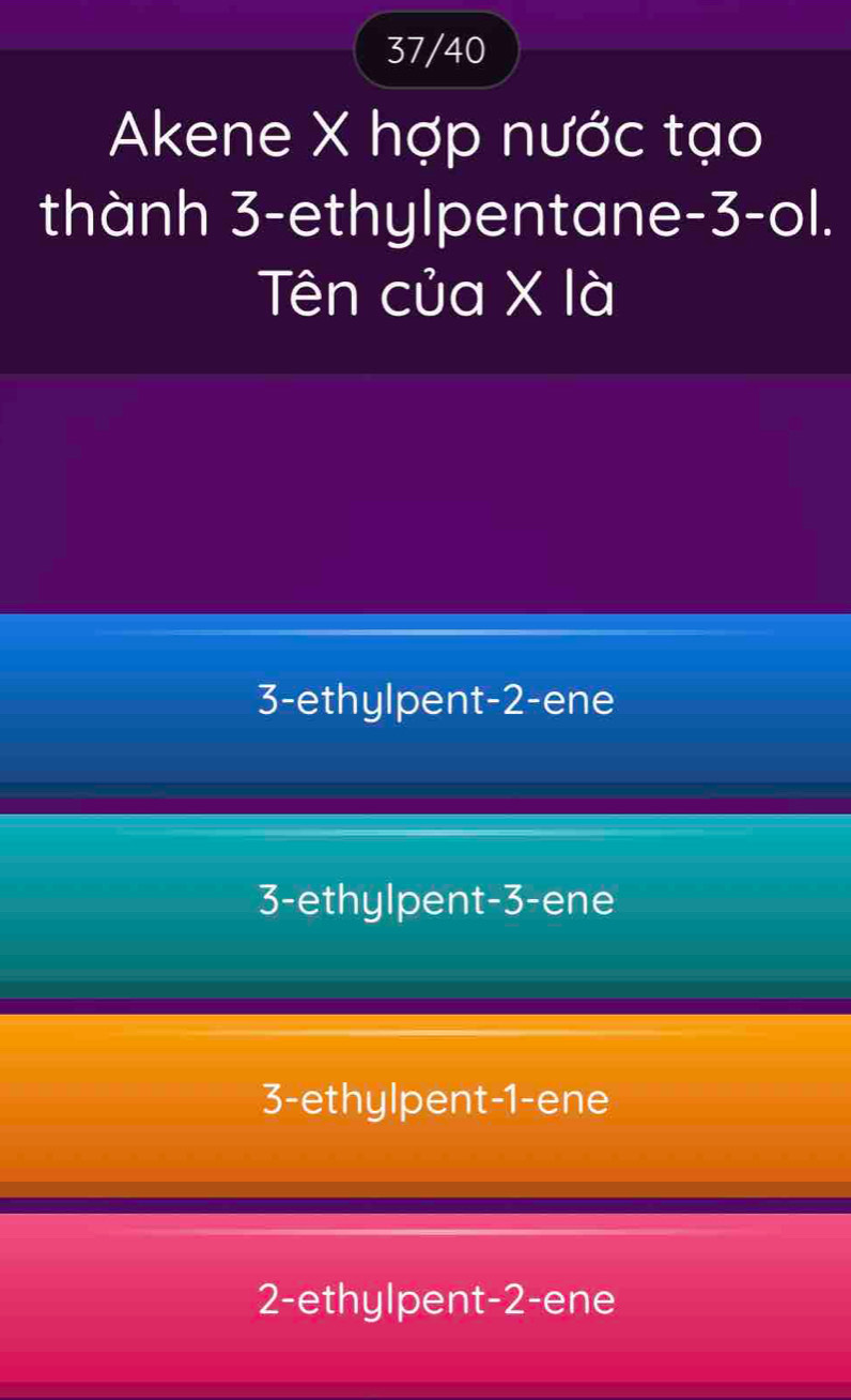 37/40
Akene X hợp nước tạo
thành 3 -ethylpentane -3 -ol.
Tên của X là
3 -ethylpent -2 -ene
3 -ethylpent -3 -ene
3 -ethylpent -1 -ene
2 -ethylpent -2 -ene