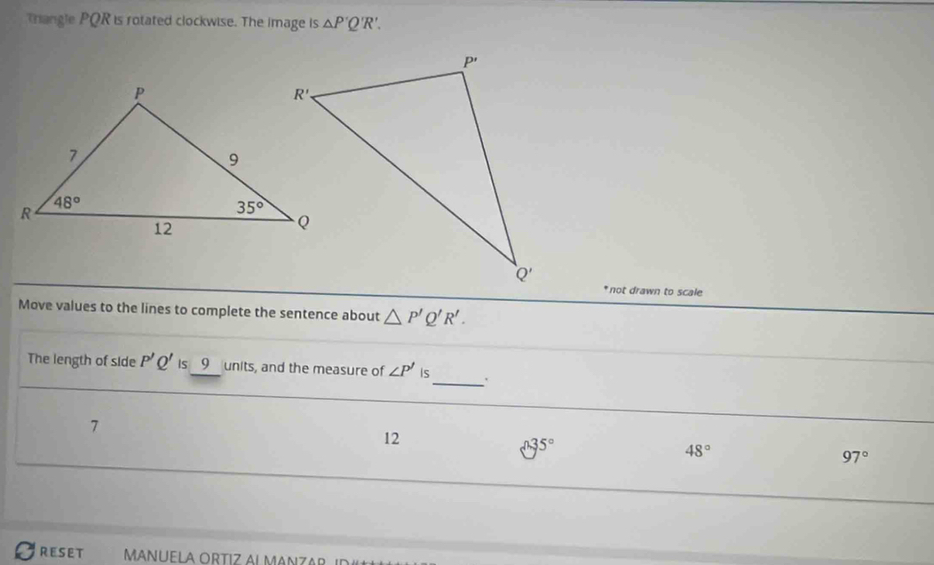 rangle PQR is rotated clockwise. The image is △ P'Q'R'.
* not drawn to scale
Move values to the lines to complete the sentence about △ P'Q'R'.
The length of side P'Q' is 9 units, and the measure of ∠ P' Is_ '
7
12
surd 35°
48°
97°
REseT MANUELA ORTIZ ALMANZAR