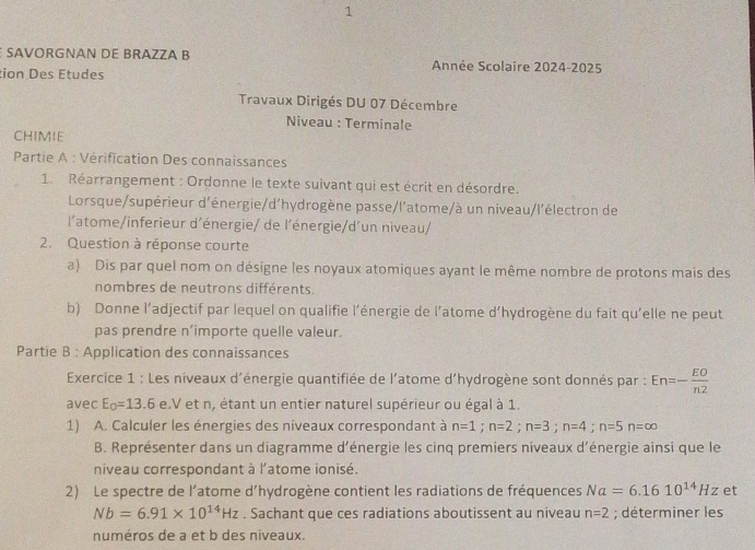 SAVORGNAN DE BRAZZA B Année Scolaire 2024-2025
tion Des Études
Travaux Dirigés DU 07 Décembre
Niveau : Terminale
CHIMIE
Partie A : Vérification Des connaissances
1. Réarrangement : Ordonne le texte suivant qui est écrit en désordre.
Lorsque/supérieur d'énergie/d'hydrogène passe/l'atome/à un niveau/l'électron de
l'atome/inferieur d'énergie/ de l'énergie/d'un niveau/
2. Question à réponse courte
a) Dis par quel nom on désigne les noyaux atomiques ayant le même nombre de protons mais des
nombres de neutrons différents.
b) Donne l’adjectif par lequel on qualifie l'énergie de l’atome d’hydrogène du fait qu'elle ne peut
pas prendre n’importe quelle valeur.
Partie B : Application des connaissances
Exercice 1 : Les niveaux d'énergie quantifiée de l'atome d'hydrogène sont donnés par : En=- EO/n2 
avec E_0=13.6 e.V et n, étant un entier naturel supérieur ou égal à 1.
1) A. Calculer les énergies des niveaux correspondant à n=1;n=2;n=3;n=4;n=5n=∈fty
B. Représenter dans un diagramme d'énergie les cinq premiers niveaux d'énergie ainsi que le
niveau correspondant à l'atome ionisé.
2) Le spectre de l’atome d'hydrogène contient les radiations de fréquences Na=6.1610^(14)Hz et
Nb=6.91* 10^(14)Hz. Sachant que ces radiations aboutissent au niveau n=2; déterminer les
numéros de a et b des niveaux.