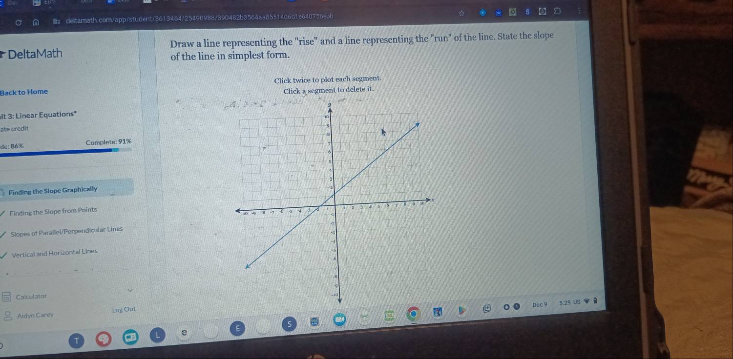 Draw a line representing the "rise" and a line representing the "run" of the line. State the slope 
DeltaMath 
of the line in simplest form. 
Click twice to plot each segment. 
Back to Home Click a segment to delete it. 
it 3: Linear Equations* 
ate credit 
de: 86% Complete: 91%
Finding the Slope Graphically 
Finding the Slope from Points 
Slopes of Parallel/Perpendicular Lines 
Vertical and Horizontal Lines 
Calculator 
Dec 
Aidyn Carey Log Out