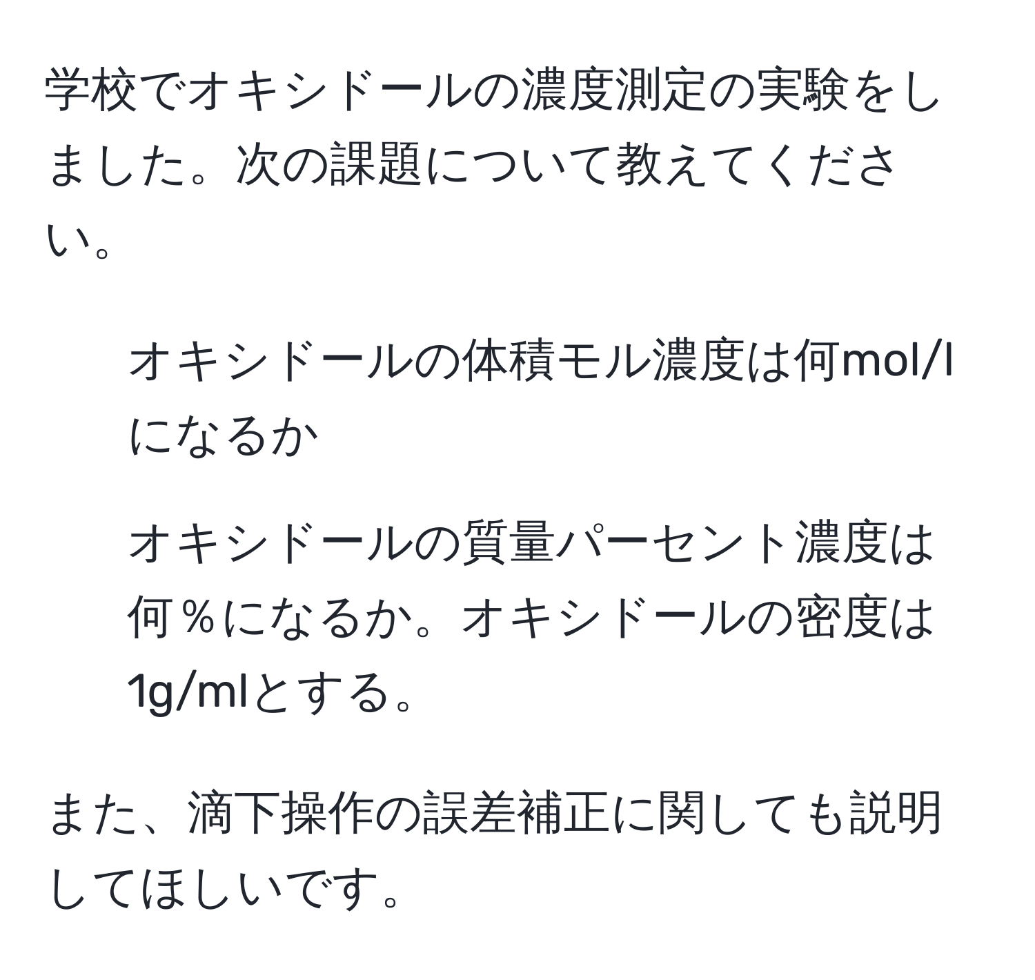 学校でオキシドールの濃度測定の実験をしました。次の課題について教えてください。  
1. オキシドールの体積モル濃度は何mol/lになるか  
2. オキシドールの質量パーセント濃度は何％になるか。オキシドールの密度は1g/mlとする。  

また、滴下操作の誤差補正に関しても説明してほしいです。