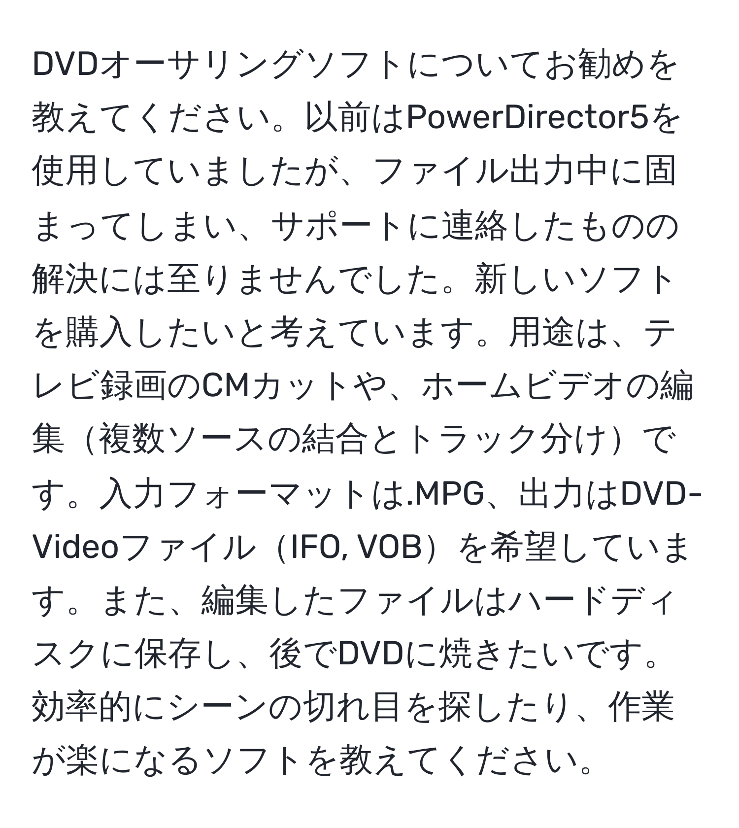 DVDオーサリングソフトについてお勧めを教えてください。以前はPowerDirector5を使用していましたが、ファイル出力中に固まってしまい、サポートに連絡したものの解決には至りませんでした。新しいソフトを購入したいと考えています。用途は、テレビ録画のCMカットや、ホームビデオの編集複数ソースの結合とトラック分けです。入力フォーマットは.MPG、出力はDVD-VideoファイルIFO, VOBを希望しています。また、編集したファイルはハードディスクに保存し、後でDVDに焼きたいです。効率的にシーンの切れ目を探したり、作業が楽になるソフトを教えてください。