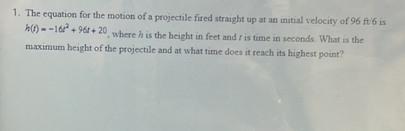 The equation for the motion of a projectile fired straight up at an initial velocity of 96 ft/6 is
h(t)=-16t^2+96t+20 , where h is the height in feet and t is time in seconds. What is the 
maximum height of the projectile and at what time does it reach its highest point?