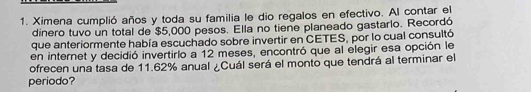 Ximena cumplió años y toda su familia le dio regalos en efectivo. Al contar el 
dinero tuvo un total de $5,000 pesos. Ella no tiene planeado gastarlo. Recordó 
que anteriormente había escuchado sobre invertir en CETES, por lo cual consultó 
en internet y decidió invertirlo a 12 meses, encontró que al elegir esa opción le 
ofrecen una tasa de 11.62% anual ¿Cuál será el monto que tendrá al terminar el 
periodo?