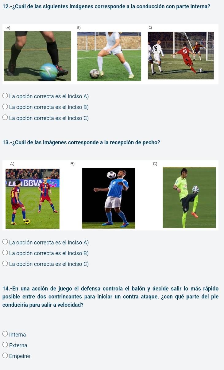 12.-¿Cuál de las siguientes imágenes corresponde a la conducción con parte interna?
A)
B)
C)
La opción correcta es el inciso A)
La opción correcta es el inciso B)
* La opción correcta es el inciso C)
13.-¿Cuál de las imágenes corresponde a la recepción de pecho?
A)
B)
C)
La opción correcta es el inciso A)
La opción correcta es el inciso B)
La opción correcta es el inciso C)
14.-En una acción de juego el defensa controla el balón y decide salir lo más rápido
posible entre dos contrincantes para iniciar un contra ataque, ¿con qué parte del pie
conduciría para salir a velocidad?
Interna
Externa
Empeine