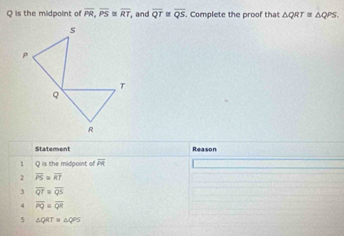 Q is the midpoint of overline PR, overline PS≌ overline RT ,and overline QT overline QS Complete the proof that △ QRT≌ △ QPS. 
Statement Reason
1 Q is the midpoint of overline PR
2 overline PS≌ overline RT
3 overline QT≌ overline QS
4 overline PQ≌ overline QR
5 △ QRT≌ △ QPS