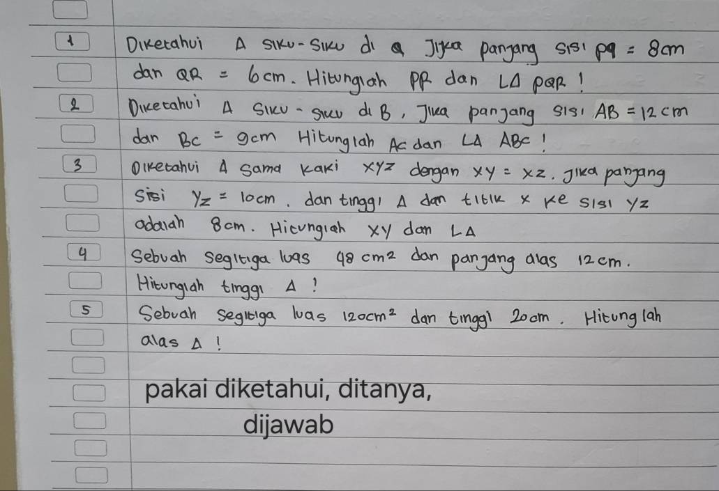 Diketahui A siku-Siu dì Jika pangang s151 p9=8cm
dan QR =6cm. Hitongiah PP dan LA POR! 
2 Dicetahui A SIv- Suw di B, Jiua panjang s1s AB=12cm
dan BC=9cm Hitonglah Ac dan LA ABC! 
3 OIketahui A sama Kaki xyz dengan xy=xz Jika panjang 
sisi yz=10cm dan tingg! A dan tiblk x ke s1s1 yz
odarah 8cm. Hicungleh xy dan LA
9 Sebuah segliga loas 48cm^2 dan pangang dlas 12 cm. 
Hitonglah tinggi A! 
5 Sebuah segliga las 120cm^2 dan tingg! 2oom. Hitung lah 
alas A!