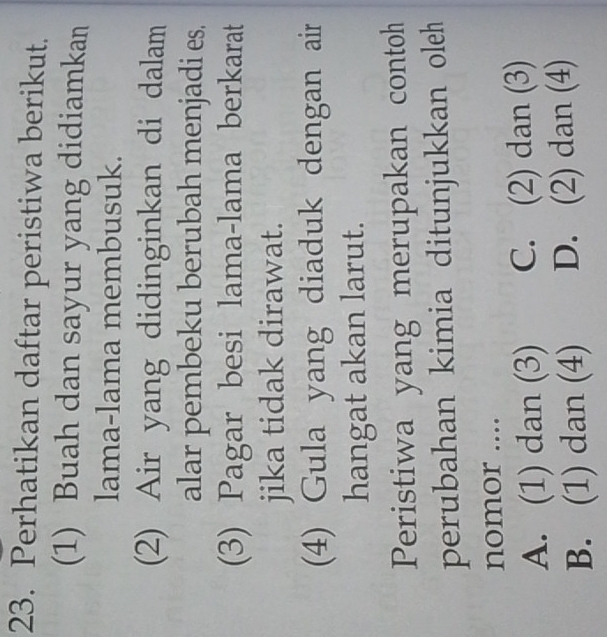 Perhatikan daftar peristiwa berikut.
(1) Buah dan sayur yang didiamkan
lama-lama membusuk.
(2) Air yang didinginkan di dalam
alar pembeku berubah menjadi es.
(3) Pagar besi lama-lama berkarat
jika tidak dirawat.
(4) Gula yang diaduk dengan air
hangat akan larut.
Peristiwa yang merupakan contoh
perubahan kimia ditunjukkan oleh
nomor ....
A. (1) dan (3) C. (2) dan (3)
B. (1) dan (4) D. (2) dan (4)