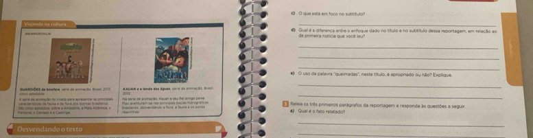 que está em faco no subtítulo? 
_ 
Viajando na culrura d) Qual é a diferenca entre o enfogue dado no título e no subtítulo dessa reportagem, em relação ao 
da primeira notícia que você leu? 
_ 
_ 
_ 
e) O uso da palavra ''queimadas', neste título, é apropriado ou não? Explique. 
GUARDIÕES de blosfera, cono do anmação, Brso, 2011 2012 # ALIAM e a lensta das Aquas sóra de anumacóo dr a 
_ 
arecteráticas da fauna é da ñora dos promas brestenos a série de animação, Kauan e seu fiei amigo pe== 
_ 
A série de anmação foi chada para apresentar as princípas Peu eventuramse nas principas bécias hidnográficas s Releia os três primeiros parágrafos da reportagem e responda às questões a seguir 
São cnco episódios, vobre a Amazônia, a Mata Atlântica, o Libeinnhos Brasteiras, desuendando a fiora, a fauna e os pévit a) Qual é o fato relatado? 
_ 
_ 
Desvendando o texto