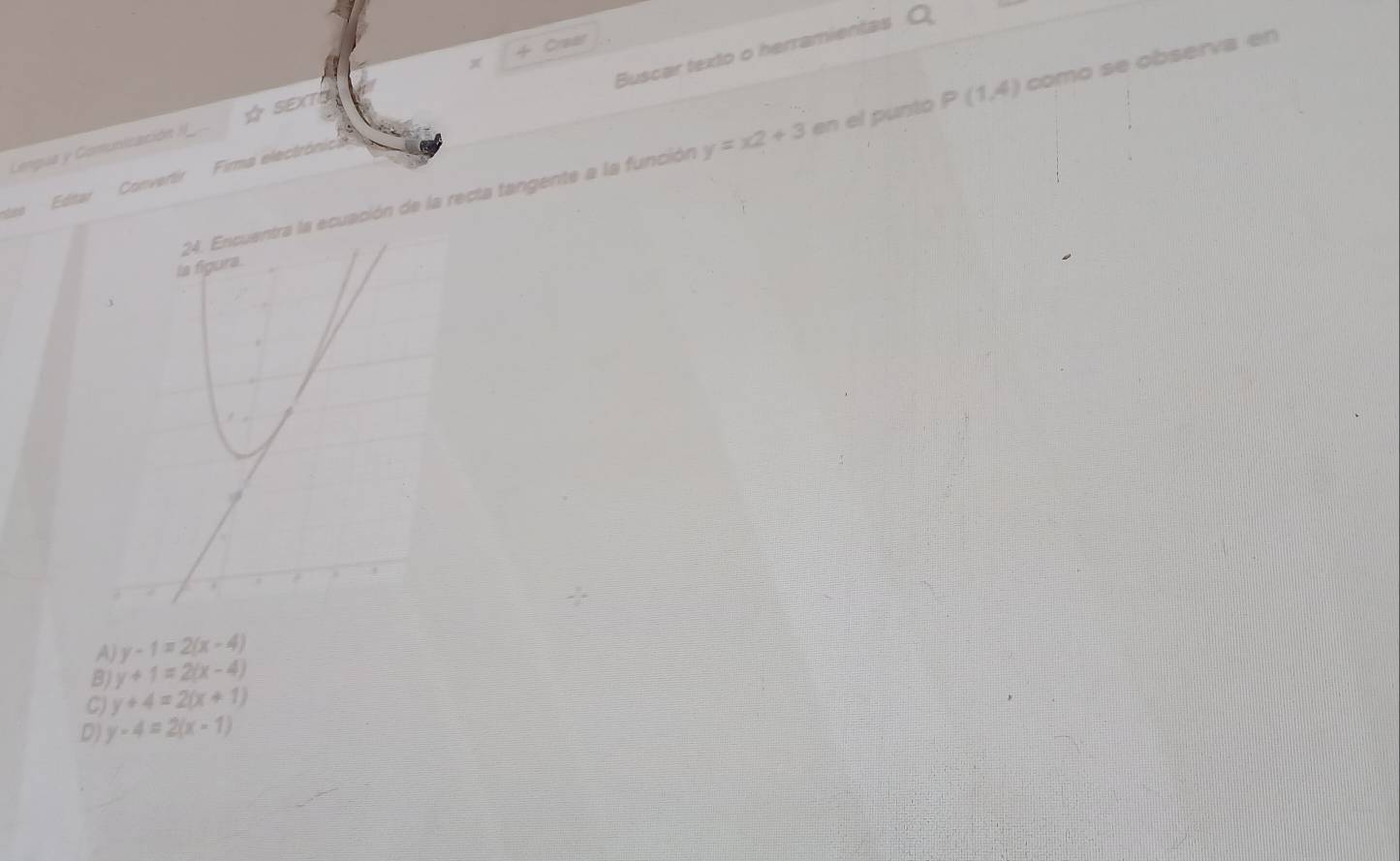 + Craar
stes Editar Convertir Firma electrónica Buscar texto o herramientas
Lengua y Comunización II ☆ SEXTS x
de la recta tangente a la función y=x2+3 en el punto P(1,4) como se observa en
A) y-1=2(x-4)
BJ y+1=2(x-4)
C) y+4=2(x+1)
D) y-4=2(x-1)