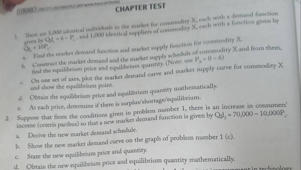 CHAPTER TEST 
EconoMc S conclpesano pencpes poa Apertes Rales si, Seeto) 
There are 5,000 identical individuals in the market for commodity X, each with a demand function 
given by Qd_x=6-P_x , and 1,000 identical suppliers of commodity X, each with a function given by
Q_8=10P_.
a. Find the market demand function and market supply function for commodity X. 
b. Construct the market demand and the market supply schedule of commodity X and from them, 
find the equilibrium price and equilibrium quantity. (Note: use P_X=0-6)
c. On one set of axes, plot the market demand curve and market supply curve for commodity X
and show the equilibrium point. 
d. Obtain the equilibrium price and equilibrium quantity mathematically. 
e. At each price, determine if there is surplus/shortage/equilibrium. 
2. Suppose that from the conditions given in problem number 1, there is an increase in consumers' 
income (ceteris paribus) so that a new market demand function is given by Qd_2=70,000-10,000P_x. 
a. Derive the new market demand schedule. 
b. Show the new market demand curve on the graph of problem number 1(c). 
c. State the new equilibrium price and quantity. 
d. Obtain the new equilibrium price and equilibrium quantity mathematically.