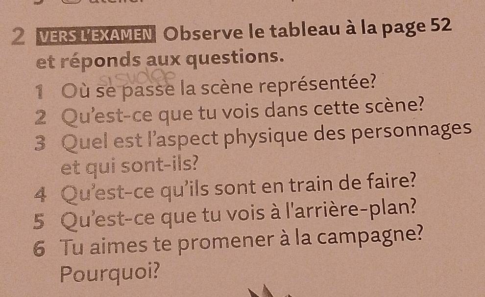 VERS L'EXAMEN Observe le tableau à la page 52
et réponds aux questions. 
1 Où se passe la scène représentée? 
2 Qu'est-ce que tu vois dans cette scène? 
3 Quel est l’aspect physique des personnages 
et qui sont-ils? 
4 Qu'est-ce qu'ils sont en train de faire? 
5 Qu'est-ce que tu vois à l'arrière-plan? 
6 Tu aimes te promener à la campagne? 
Pourquoi?