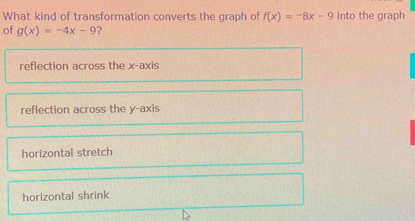 What kind of transformation converts the graph of f(x)=-8x-9 into the graph
of g(x)=-4x-9 ?
reflection across the x-axis
reflection across the y-axis
horizontal stretch
horizontal shrink