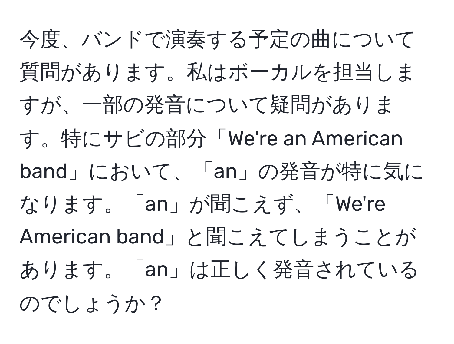 今度、バンドで演奏する予定の曲について質問があります。私はボーカルを担当しますが、一部の発音について疑問があります。特にサビの部分「We're an American band」において、「an」の発音が特に気になります。「an」が聞こえず、「We're American band」と聞こえてしまうことがあります。「an」は正しく発音されているのでしょうか？