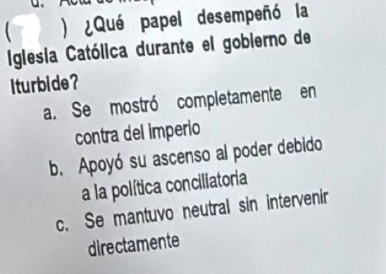  ) ¿Qué papel desempeñó la
Iglesia Católica durante el gobierno de
iturbide?
a. Se mostró completamente en
contra del imperio
b. Apoyó su ascenso al poder debido
a la política conciliatoria
c. Se mantuvo neutral sin intervenir
directamente