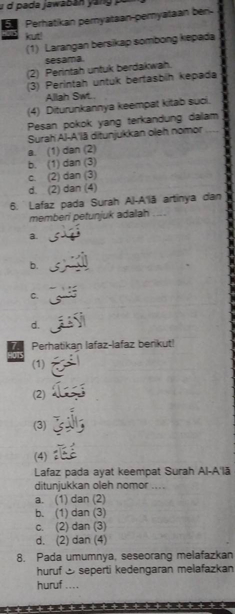 pa da jawab an a n 
E Perhatikan pemyataan-pemyataan bén
kut!
(1) Larangan bersikap sombong kepada
sesama.
(2) Perintah untuk berdakwah.
(3) Perintah untuk bertasbih kepada
Allah Swt..
(4) Diturunkannya keempat kitab suci.
Pesan pokok yang terkandung dalam
Surah Al-A'lã ditunjukkan oleh nomor
a. (1) dan (2)
b. (1) dan (3)
c. (2) dan (3)
d. (2) dan (4)
6. Lafaz pada Surah Al-A'lā artinya dan
memberi petunjuk adalah
a.
b.
C.
d.
Perhatikan lafaz-lafaz berikut!

(1)
(2)
(3)
(4)
Lafaz pada ayat keempat Surah Al-A'lā
ditunjukkan oleh nomor ....
a. (1) dan (2)
b. (1) dan (3)
c. (2) dan (3)
d. (2) dan (4)
8. Pada umumnya, seseorang melafazkan
huruf & seperti kedengaran melafazkan
huruf ....