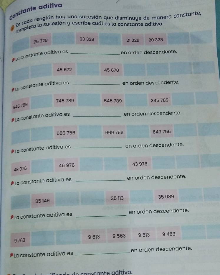 Constante aditiva
* En cada renglón hay una sucesión que disminuye de manera constante,
completa la sucesión y escribe cuál es la constante aditiva.
23 328
25 328 21 328 20 328
La constante aditiva es_
en orden descendente.
45 672 45 670
La constante aditiva es_
en orden descendente.
745 789 545 789 345 789
945 789
La constante aditiva es_
en orden descendente.
689 756 669 756 649 756
La constante adítiva es_
en orden descendente.
46 976 43 976
48 976
La constante aditiva es _en orden descendente.
35 149 35 113 35 089
La constante aditiva es _en orden descendente.
9 763 9 613 9 563 9 513 9 463
La constante aditiva es _en orden descendente.