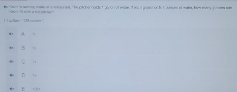 Kevin fill with a full pitche? Kevin is serving water at a restsurant. The pitcher holds 1 gallon of water. If each glass holds B ounces of water, how many glasses car
[ 1 gallon = 128 ounces ]
A 10
B t2
C 14
16
1024