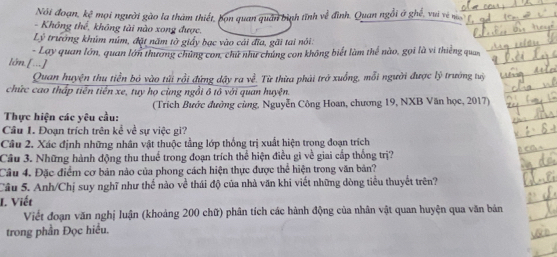 Nói đoạn, kệ mọi người gào la thàm thiết, bọn quan quân bình tĩnh về đình. Quan ngồi ở ghế, vui về n 
- Không thể, không tài nào xong được, 
Lý trưởng khúm núm, đặt năm tờ giấy bạc vào cái đĩa, gãi tai nói: 
lớn.[...] - Lay quan lớn, quan lớn thương chúng con, chứ như chúng con không biết làm thể nào, gọi là vi thiếng quan 
Quan huyện thu tiền bỏ vào tửi rồi đứng dậy ra về. Từ thừa phải trở xuống, mỗi người được lý trướng tuỷ 
chức cao thấp tiên tiền xe, tuy họ cùng ngồi ô tô với quan huyện. 
Thực hiện các yêu cầu: (Trích Bước đường cùng, Nguyễn Công Hoan, chương 19, NXB Văn học, 2017) 
Câu 1. Đoạn trích trên kể về sự việc gi? 
Cầu 2. Xác định những nhân vật thuộc tằng lớp thống trị xuất hiện trong đoạn trích 
Cầu 3. Những hành động thu thuế trong đoạn trích thể hiện điều gì về giai cấp thống trị? 
Câu 4. Đặc điểm cơ bản nào của phong cách hiện thực được thể hiện trong văn bản? 
Câu 5. Anh/Chị suy nghĩ như thể nào về thái độ của nhà văn khi viết những dòng tiểu thuyết trên? 
I. Viết 
Viết đoạn văn nghị luận (khoảng 200 chữ) phân tích các hành động của nhân vật quan huyện qua văn bản 
trong phần Đọc hiểu.