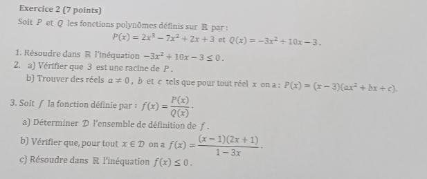 Soit P et Q les fonctions polynômes définis sur R par :
P(x)=2x^3-7x^2+2x+3 et Q(x)=-3x^2+10x-3. 
1. Résoudre dans R l’inéquation -3x^2+10x-3≤ 0. 
2. a) Vérifier que 3 est une racine de P. 
b) Trouver des réels a!= 0 , b et c tels que pour tout réel x on a : P(x)=(x-3)(ax^2+bx+c). 
3. Soit f la fonction définie par : f(x)= P(x)/Q(x) ·
a) Déterminer D l'ensemble de définition de f. 
b) Vérifier que, pour tout x∈ D on a f(x)= ((x-1)(2x+1))/1-3x ·
c) Résoudre dans R l'inéquation f(x)≤ 0.