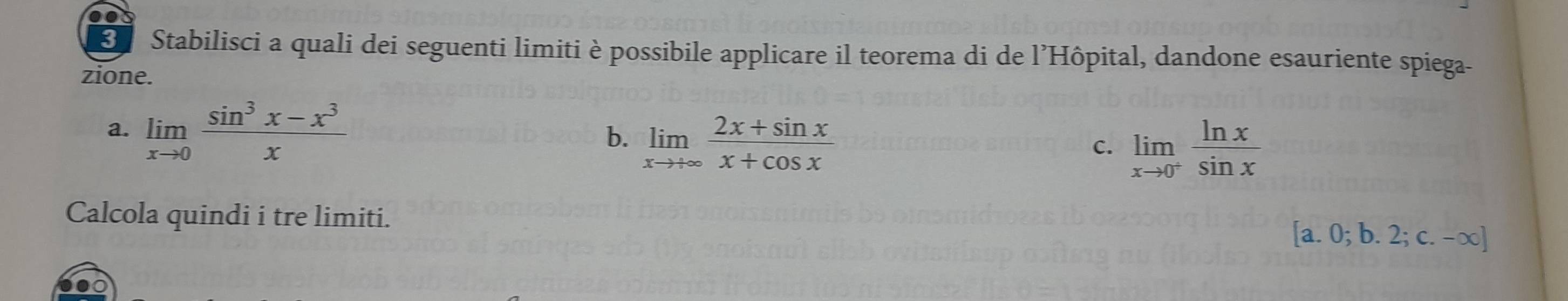 Stabilisci a quali dei seguenti limiti è possibile applicare il teorema di de l’Hôpital, dandone esauriente spiega-
zione.
a. limlimits _xto 0 (sin^3x-x^3)/x 
b. limlimits _xto +∈fty  (2x+sin x)/x+cos x 
C. limlimits _xto 0^+ ln x/sin x 
Calcola quindi i tre limiti.
[a.0;b.2;c.-∈fty ]