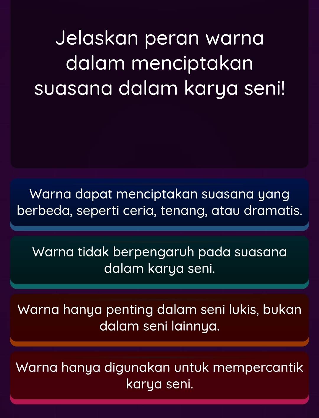 Jelaskan peran warna
dalam menciptakan
suasana dalam karya seni!
Warna dapat menciptakan suasana yang
berbeda, seperti ceria, tenang, atau dramatis.
Warna tidak berpengaruh pada suasana
dalam karya seni.
Warna hanya penting dalam seni lukis, bukan
dalam seni lainnya.
Warna hanya digunakan untuk mempercantik
karya seni.