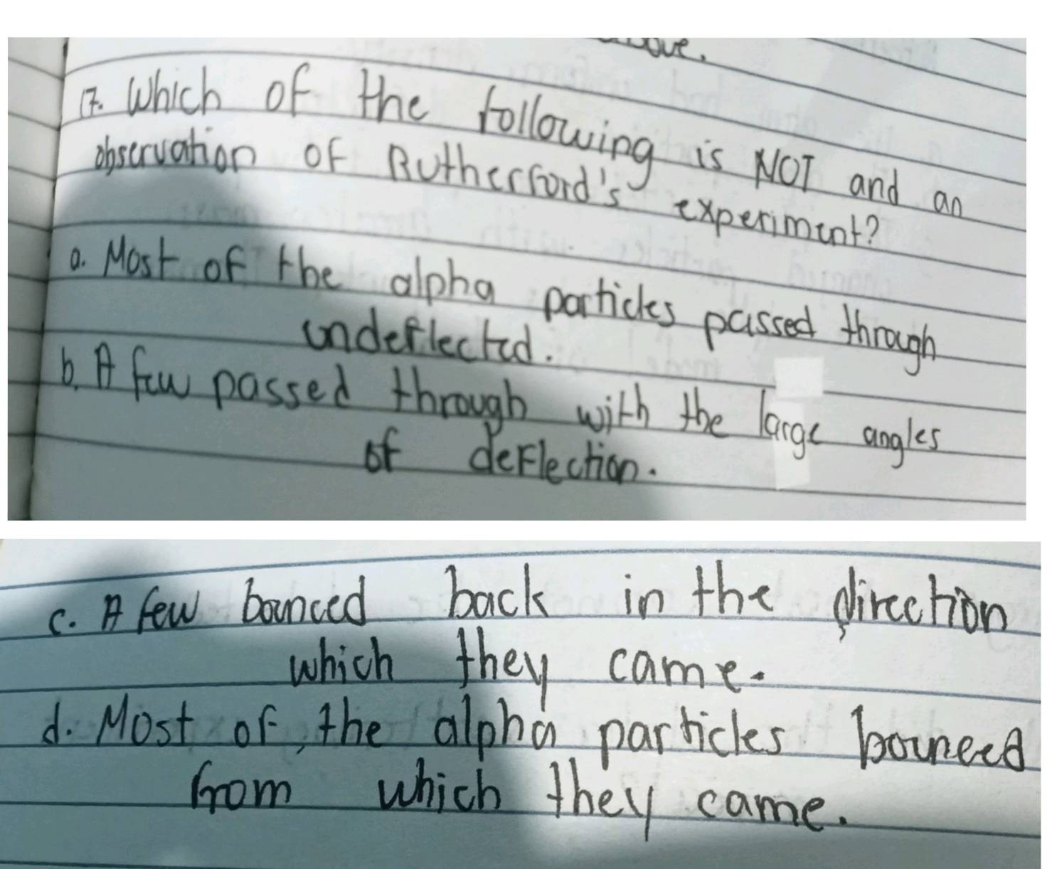 ve,
I which of the following is NOT and a
observation of Rutherford's experiment?
a. Most of the alpha partickes passed through
undeflected.
b. A few passed through with the large angles
of deflection.
C. A few bounced back in the direction
which they came.
d. Most of the alpha particles bonees
from which they came.