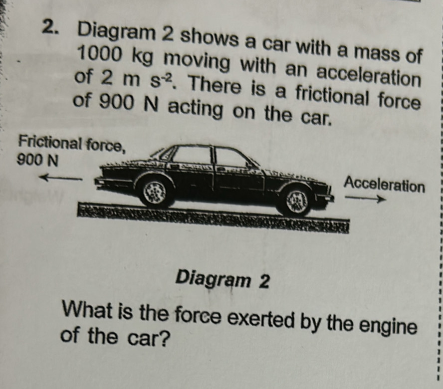 Diagram 2 shows a car with a mass of
1000 kg moving with an acceleration 
of 2ms^(-2). There is a frictional force 
of 900 N acting on the car. 
Diagram 2 
What is the force exerted by the engine 
of the car?