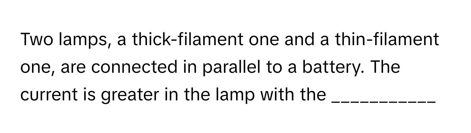 Two lamps, a thick-filament one and a thin-filament one, are connected in parallel to a battery. The current is greater in the lamp with the ___________