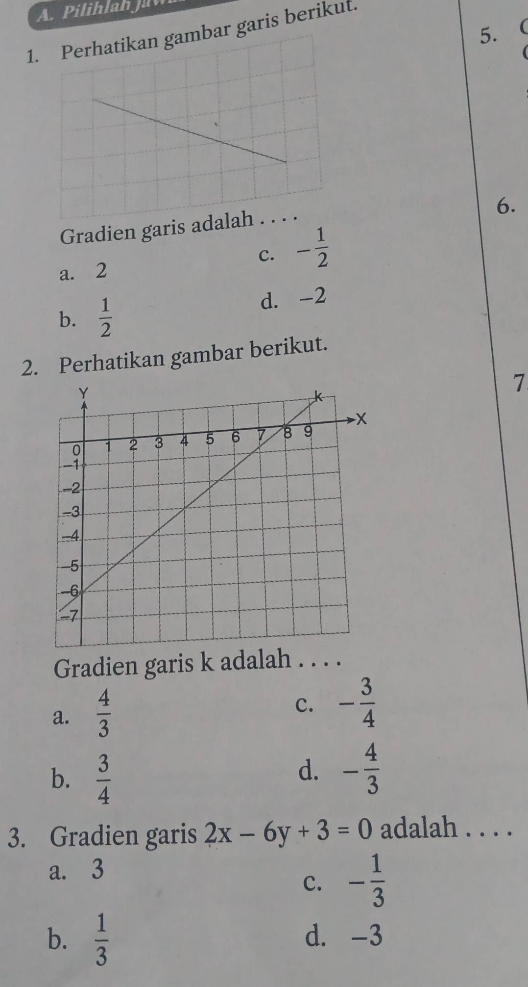 Pilihlah Jaw
5.
1. Perhatikan gambar garis berikut.
Gradien garis a
6.
c. - 1/2 
a. 2
b.  1/2 
d. -2
2. Perhatikan gambar berikut.
7
Gradien garis k adalah . .
a.  4/3 
c. - 3/4 
b.  3/4 
d. - 4/3 
3. Gradien garis 2x-6y+3=0 adalah . . . .
a. 3
c. - 1/3 
b.  1/3  d. -3