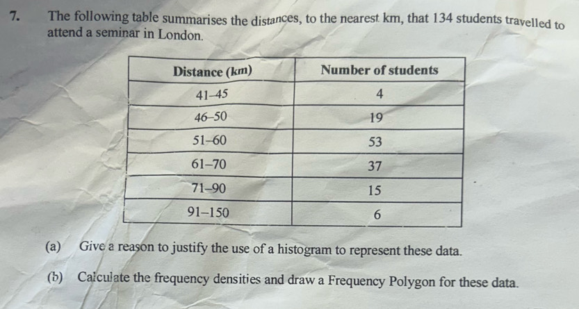 The following table summarises the distances, to the nearest km, that 134 students travelled to 
attend a seminar in London. 
(a) Give a reason to justify the use of a histogram to represent these data. 
(b) Calculate the frequency densities and draw a Frequency Polygon for these data.