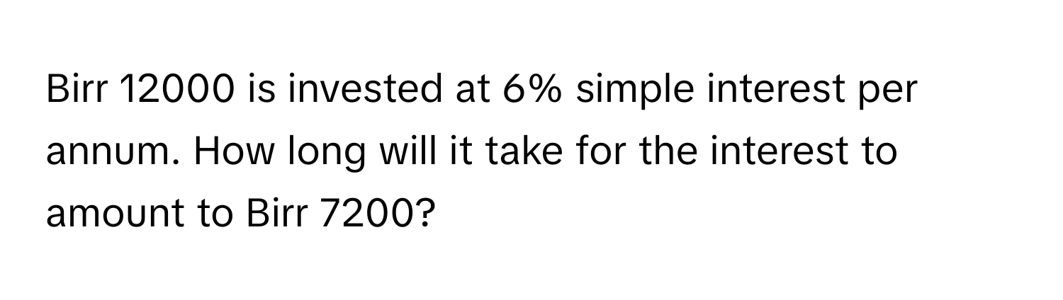 Birr 12000 is invested at 6% simple interest per annum. How long will it take for the interest to amount to Birr 7200?