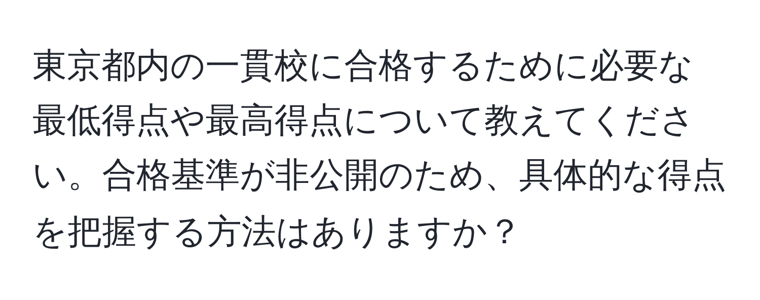 東京都内の一貫校に合格するために必要な最低得点や最高得点について教えてください。合格基準が非公開のため、具体的な得点を把握する方法はありますか？