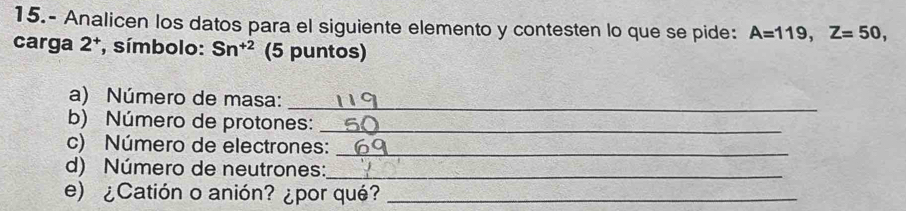 15.- Analicen los datos para el siguiente elemento y contesten lo que se pide: A=119, Z=50, 
carga 2ª, símbolo: Sn^(+2) (5 puntos) 
a) Número de masa: 
_ 
b) Número de protones:_ 
c) Número de electrones:_ 
d) Número de neutrones:_ 
e) ¿Catión o anión? ¿por qué?_