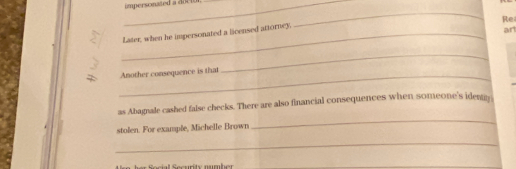 impersonated a 
_ 
Re 
_Later, when he impersonated a licensed attorney, 
an 
_ 
Another consequence is that 
_ 
as Abagnale cashed false checks. There are also financial consequences when someone's identity 
stolen. For example, Michelle Brown 
_ 
_