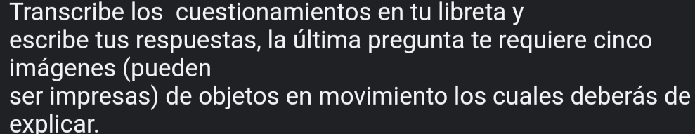 Transcribe los cuestionamientos en tu libreta y 
escribe tus respuestas, la última pregunta te requiere cinco 
imágenes (pueden 
ser impresas) de objetos en movimiento los cuales deberás de 
explicar.