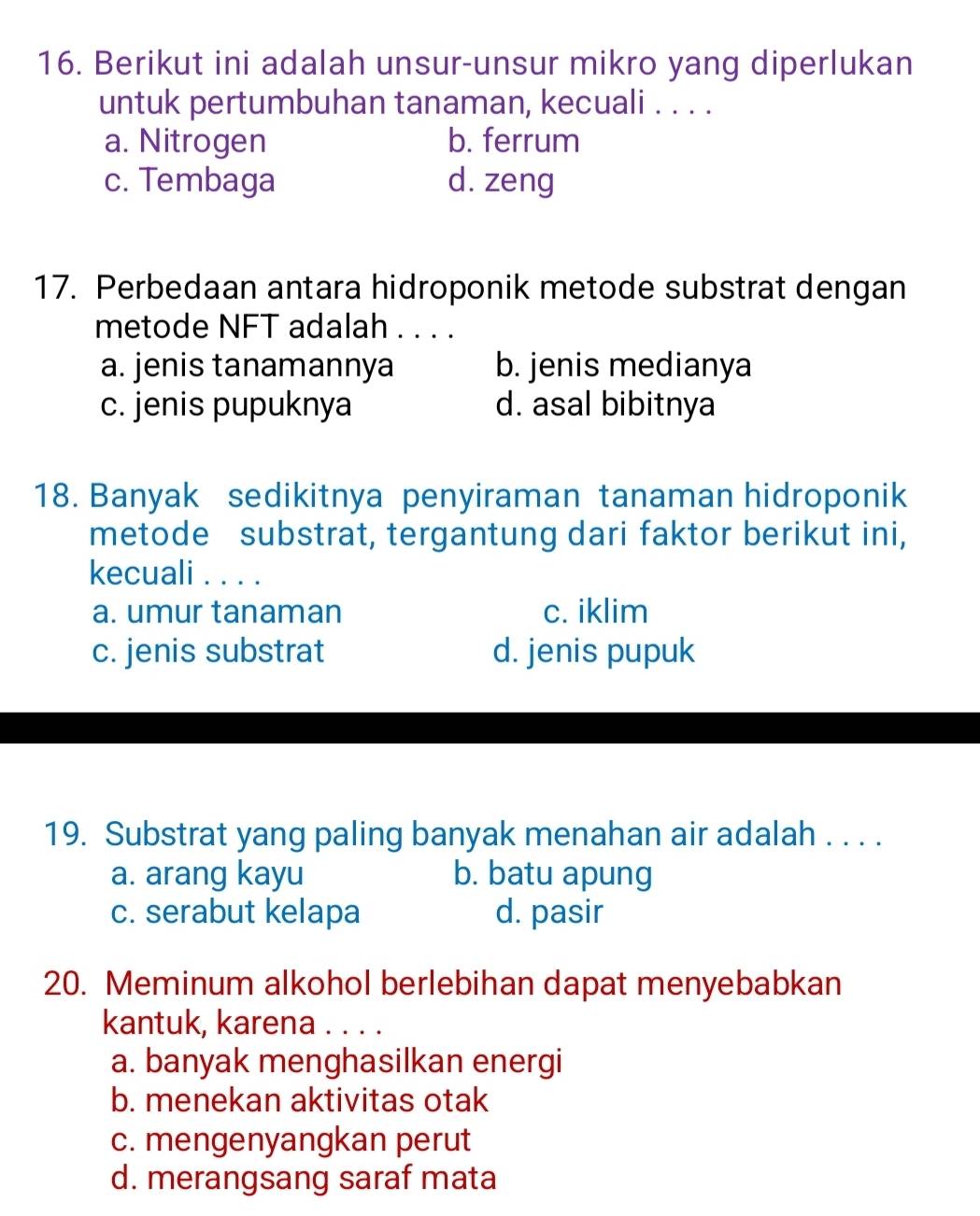 Berikut ini adalah unsur-unsur mikro yang diperlukan
untuk pertumbuhan tanaman, kecuali . . . .
a. Nitrogen b. ferrum
c. Tembaga d. zeng
17. Perbedaan antara hidroponik metode substrat dengan
metode NFT adalah . . . .
a. jenis tanamannya b. jenis medianya
c. jenis pupuknya d. asal bibitnya
18. Banyak sedikitnya penyiraman tanaman hidroponik
metode substrat, tergantung dari faktor berikut ini,
kecuali . . . .
a. umur tanaman c. iklim
c. jenis substrat d. jenis pupuk
19. Substrat yang paling banyak menahan air adalah . . . .
a. arang kayu b. batu apung
c. serabut kelapa d. pasir
20. Meminum alkohol berlebihan dapat menyebabkan
kantuk, karena . . . .
a. banyak menghasilkan energi
b. menekan aktivitas otak
c. mengenyangkan perut
d. merangsang saraf mata