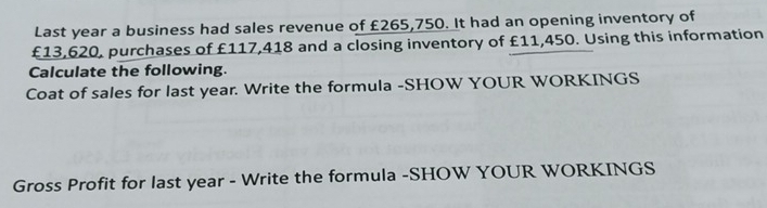 Last year a business had sales revenue of £265,750. It had an opening inventory of
£13,620, purchases of £117,418 and a closing inventory of £11,450. Using this information 
Calculate the following. 
Coat of sales for last year. Write the formula -SHOW YOUR WORKINGS 
Gross Profit for last year - Write the formula -SHOW YOUR WORKINGS