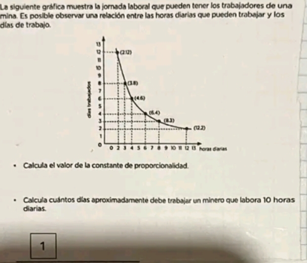 La siguiente gráfica muestra la jornada laboral que pueden tener los trabajadores de una
mina. Es posible observar una relación entre las horas diarias que pueden trabajar y los
días de trabajo.
. Calcula el valor de la constante de proporcionalidad.
Calcula cuántos días aproximadamente debe trabajar un minero que labora 10 horas
diarias.
1