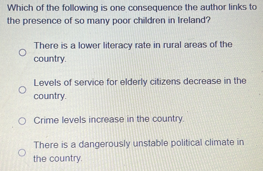 Which of the following is one consequence the author links to
the presence of so many poor children in Ireland?
There is a lower literacy rate in rural areas of the
country.
Levels of service for elderly citizens decrease in the
country.
Crime levels increase in the country.
There is a dangerously unstable political climate in
the country.