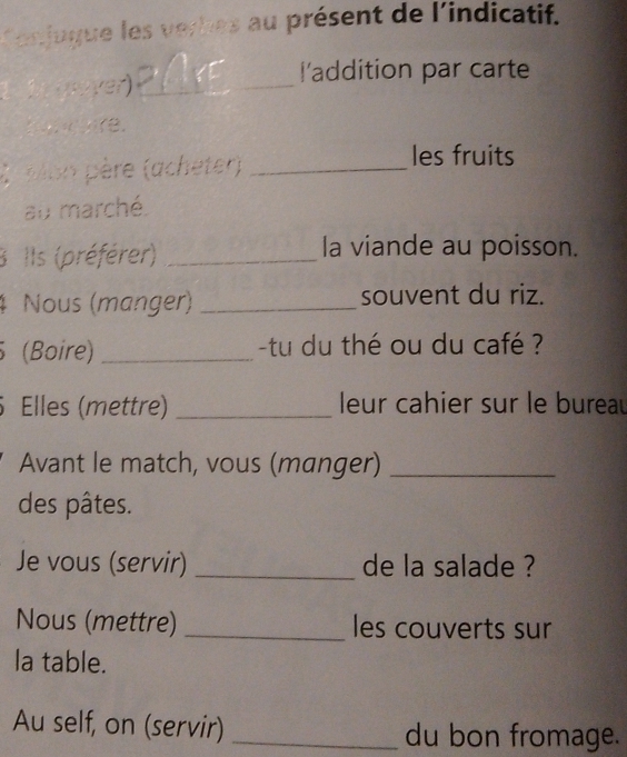 Conjugue les verhes au présent de l'indicatif. 
1 1 gäver)_ 
laddition par carte 
C elon père (acheter)_ 
les fruits 
au marché. 
3 Ils (préférer) _la viande au poisson. 
4 Nous (manger) _souvent du riz. 
(Boire) _tu du thé ou du café ? 
. Elles (mettre) _ leur cahier sur le burea 
Avant le match, vous (manger)_ 
des pâtes. 
Je vous (servir) _de la salade ? 
Nous (mettre) _les couverts sur 
la table. 
Au self, on (servir)_ du bon fromage.