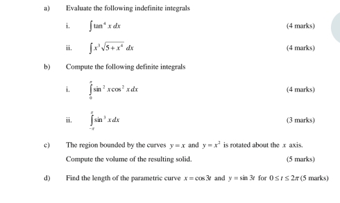 Evaluate the following indefinite integrals 
i. ∈t tan^4xdx (4 marks) 
ii. ∈t x^3sqrt(5+x^4)dx (4 marks) 
b) Compute the following definite integrals 
i. ∈tlimits _0^((π)sin ^2)xcos^2xdx (4 marks) 
ii. ∈tlimits _(-π)^(π)sin^3xdx (3 marks) 
c) The region bounded by the curves y=x and y=x^2 is rotated about the x axis. 
Compute the volume of the resulting solid. (5 marks) 
d) Find the length of the parametric curve x=cos 3t and y=sin 3t for 0≤ t≤ 2π (5 marks)