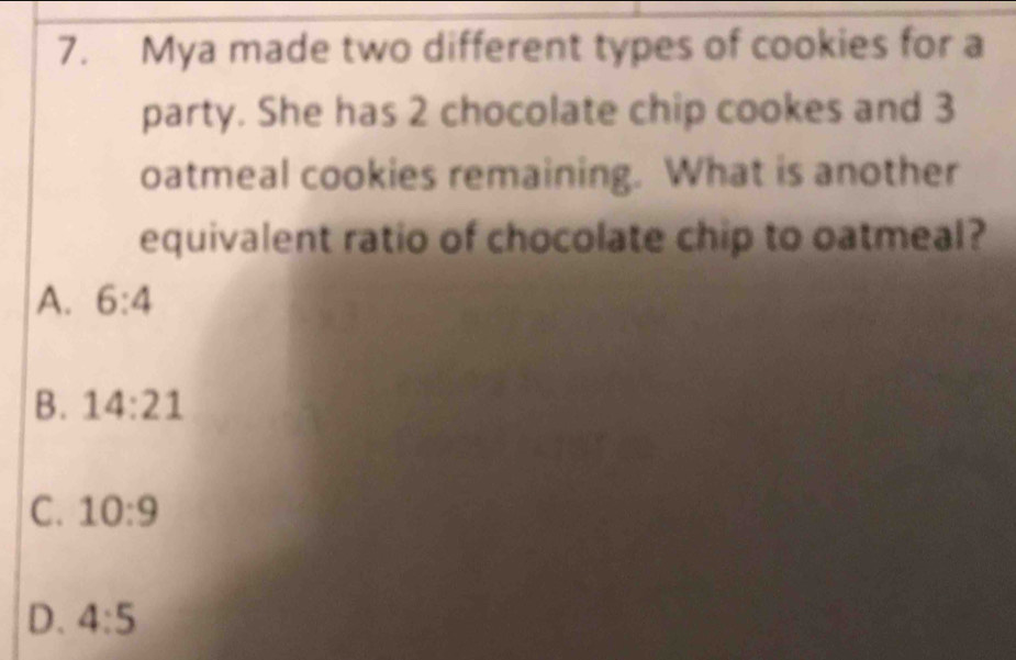 Mya made two different types of cookies for a
party. She has 2 chocolate chip cookes and 3
oatmeal cookies remaining. What is another
equivalent ratio of chocolate chip to oatmeal?
A. 6:4
B. 14:21
C. 10:9
D. 4:5