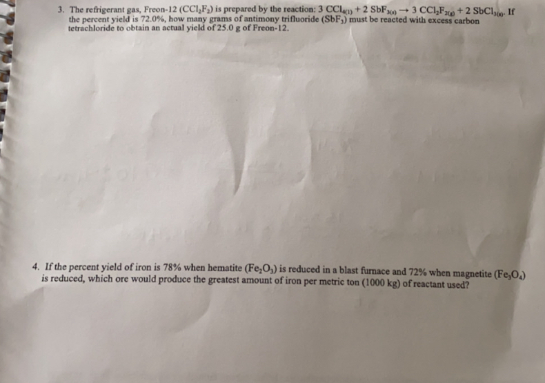 The refrigerant gas, Freon- 12 (CCl_2F_2) is prepared by the reaction: 3CCl_4(1)+2SbF_3(s)to 3CCl_2F_2(g)+2SbCl_3(s). If 
the percent yield is 72.0%, how many grams of antimony trifluoride (SbF_3) must be reacted with excess carbon 
tetrachloride to obtain an actual yield of 25.0 g of Freon -12. 
4. If the percent yield of iron is 78% when hematite (Fe_2O_3) is reduced in a blast furnace and 72% when magnetite (Fe_3O_4)
is reduced, which ore would produce the greatest amount of iron per metric ton (1000 kg) of reactant used?